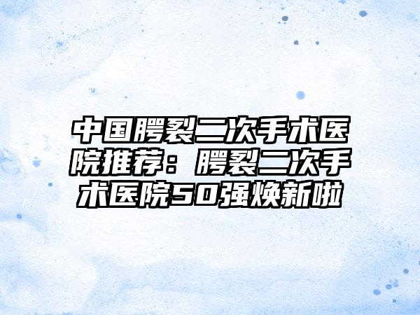 中国腭裂二次手术医院推荐：腭裂二次手术医院50强焕新啦