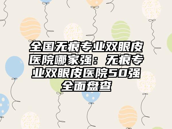 全国无痕专业双眼皮医院哪家强：无痕专业双眼皮医院50强全面盘查