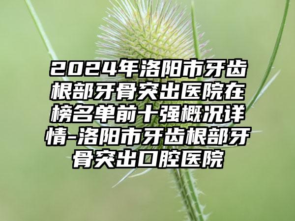 2024年洛阳市牙齿根部牙骨突出医院在榜名单前十强概况详情-洛阳市牙齿根部牙骨突出口腔医院