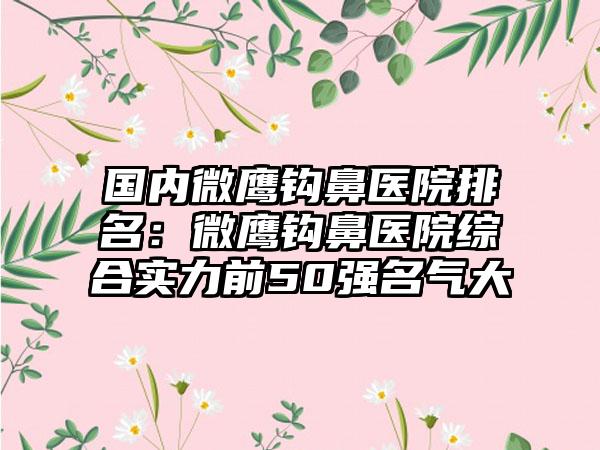 国内微鹰钩鼻医院排名：微鹰钩鼻医院综合实力前50强名气大