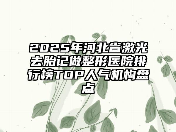 2025年河北省激光去胎记做整形医院排行榜TOP人气机构盘点