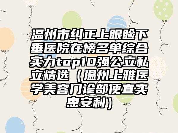 温州市纠正上眼睑下垂医院在榜名单综合实力top10强公立私立精选（温州上雅医学美容门诊部便宜实惠安利）