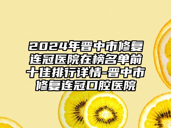 2024年晋中市修复连冠医院在榜名单前十佳排行详情-晋中市修复连冠口腔医院