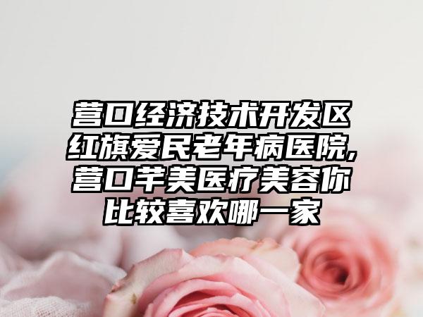 营口经济技术开发区红旗爱民老年病医院,营口芊美医疗美容你比较喜欢哪一家