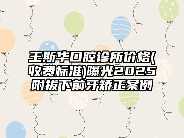 王斯华口腔诊所价格(收费标准)曝光2025附拔下前牙矫正案例