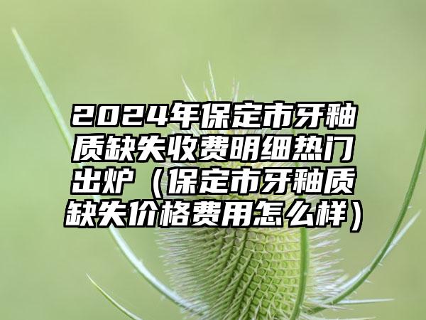 2024年保定市牙釉质缺失收费明细热门出炉（保定市牙釉质缺失价格费用怎么样）