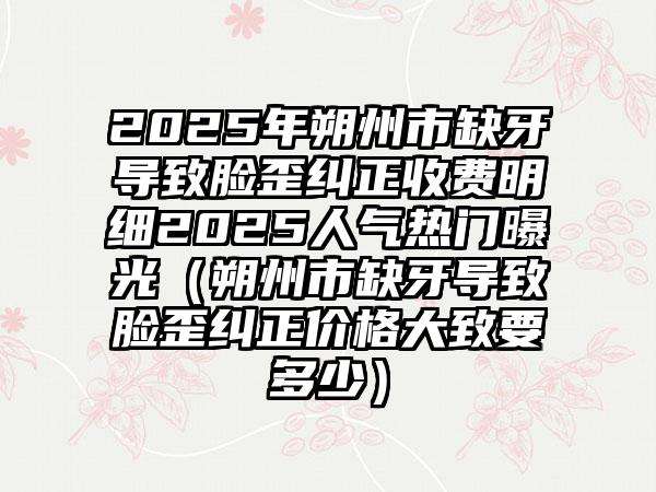 2025年朔州市缺牙导致脸歪纠正收费明细2025人气热门曝光（朔州市缺牙导致脸歪纠正价格大致要多少）