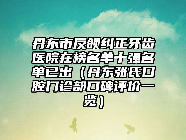 丹东市反颌纠正牙齿医院在榜名单十强名单已出（丹东张氏口腔门诊部口碑评价一览）