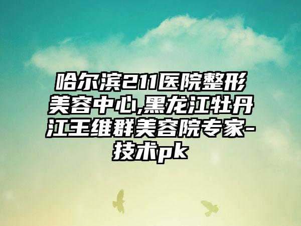 哈尔滨211医院整形美容中心,黑龙江牡丹江王维群美容院专家-技术pk