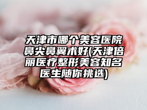 天津市哪个美容医院鼻尖鼻翼术好(天津倍丽医疗整形美容知名医生随你挑选)