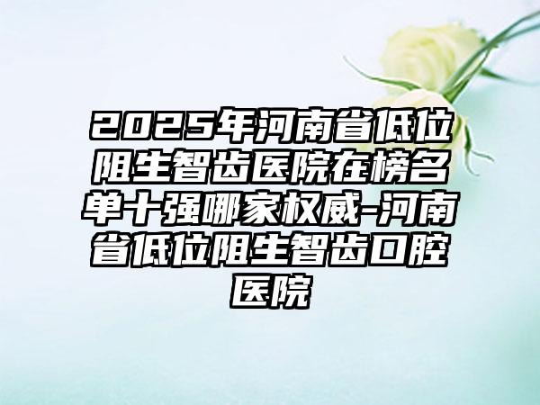 2025年河南省低位阻生智齿医院在榜名单十强哪家权威-河南省低位阻生智齿口腔医院