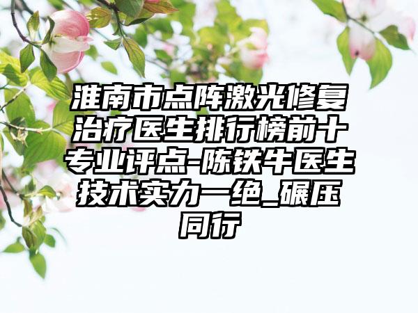 淮南市点阵激光修复治疗医生排行榜前十专业评点-陈铁牛医生技术实力一绝_碾压同行