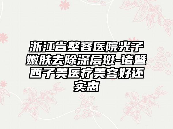 浙江省整容医院光子嫩肤去除深层斑-诸暨西子美医疗美容好还实惠