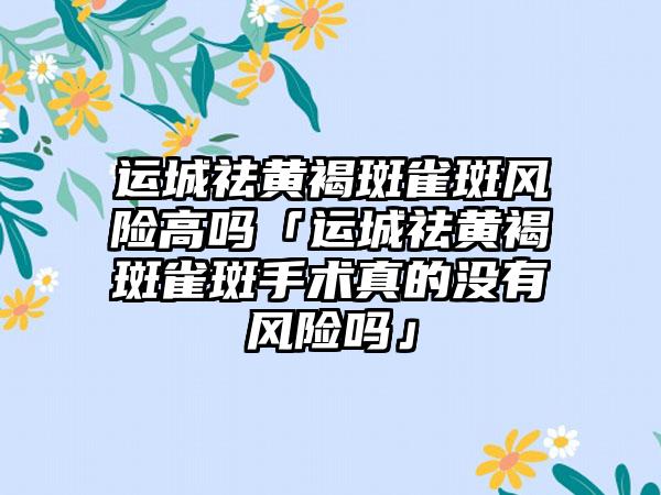 运城祛黄褐斑雀斑风险高吗「运城祛黄褐斑雀斑手术真的没有风险吗」