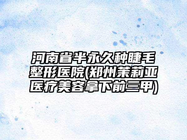 河南省半永久种睫毛整形医院(郑州茉莉亚医疗美容拿下前三甲)