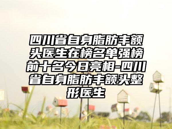 四川省自身脂肪丰额头医生在榜名单强榜前十名今日亮相-四川省自身脂肪丰额头整形医生