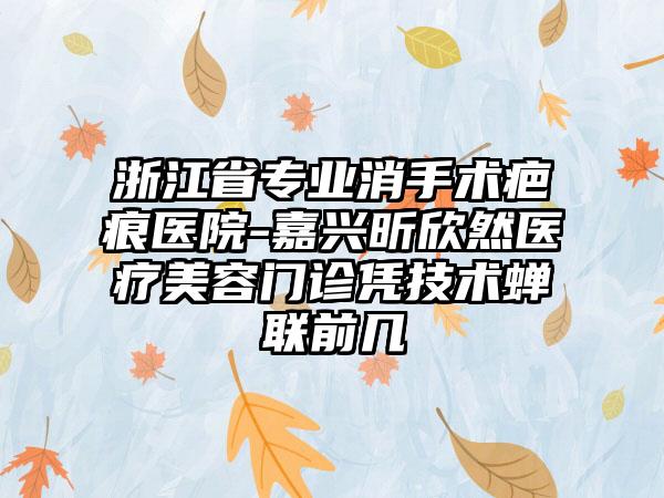 浙江省专业消手术疤痕医院-嘉兴昕欣然医疗美容门诊凭技术蝉联前几