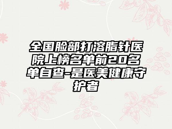 全国脸部打溶脂针医院上榜名单前20名单自查-是医美健康守护者