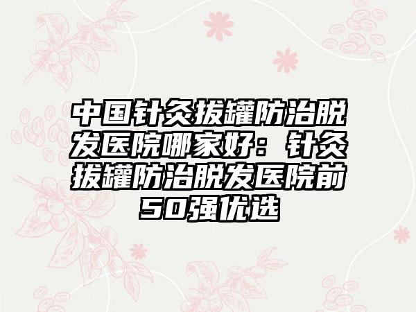 中国针灸拔罐防治脱发医院哪家好：针灸拔罐防治脱发医院前50强优选