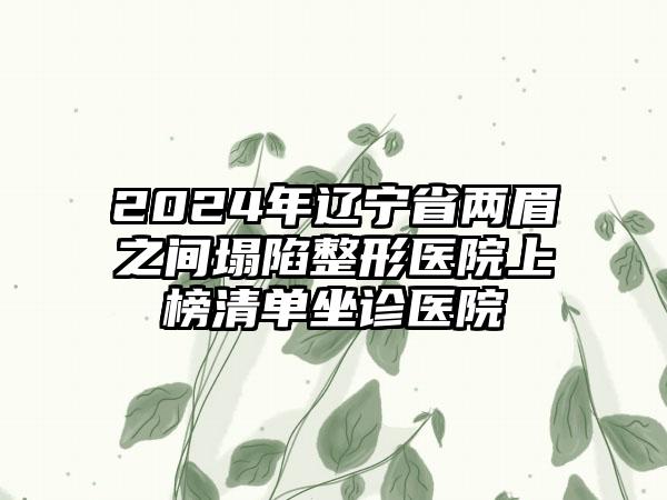 2024年辽宁省两眉之间塌陷整形医院上榜清单坐诊医院