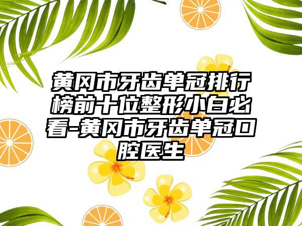 黄冈市牙齿单冠排行榜前十位整形小白必看-黄冈市牙齿单冠口腔医生