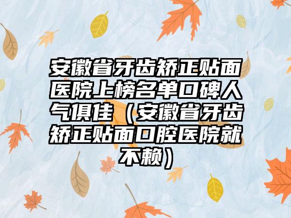 安徽省牙齿矫正贴面医院上榜名单口碑人气俱佳（安徽省牙齿矫正贴面口腔医院就不赖）