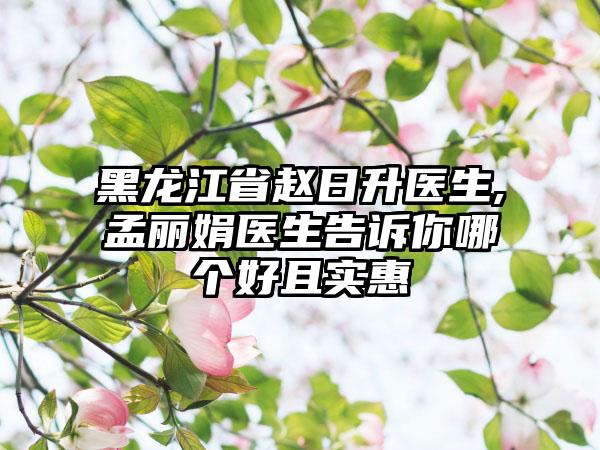 黑龙江省赵日升医生,孟丽娟医生告诉你哪个好且实惠