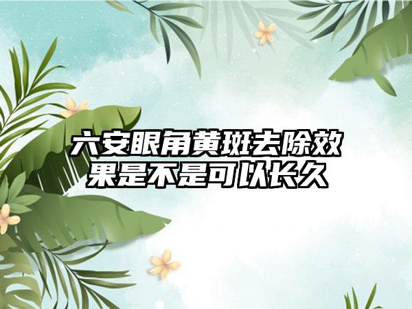 六安眼角黄斑去除效果是不是可以长久