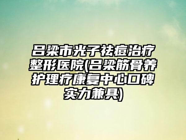 吕梁市光子祛痘治疗整形医院(吕梁筋骨养护理疗康复中心口碑实力兼具)