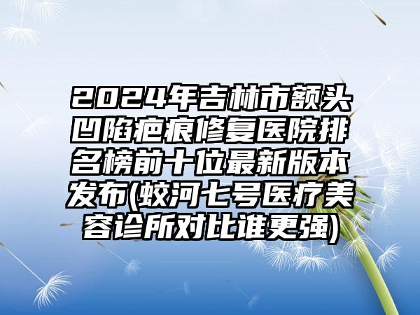 2024年吉林市额头凹陷疤痕修复医院排名榜前十位最新版本发布(蛟河七号医疗美容诊所对比谁更强)