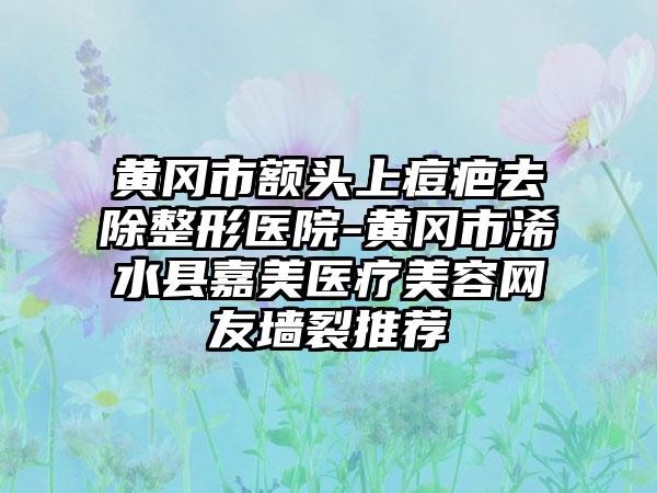 黄冈市额头上痘疤去除整形医院-黄冈市浠水县嘉美医疗美容网友墙裂推荐