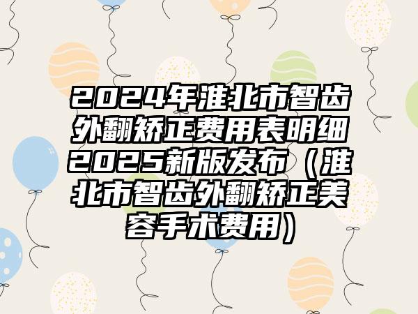 2024年淮北市智齿外翻矫正费用表明细2025新版发布（淮北市智齿外翻矫正美容手术费用）