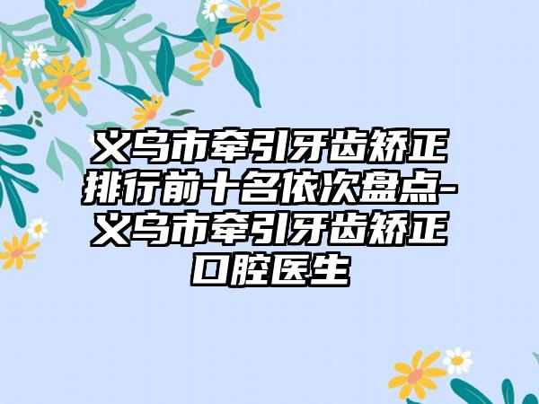 义乌市牵引牙齿矫正排行前十名依次盘点-义乌市牵引牙齿矫正口腔医生