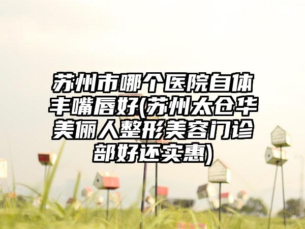 苏州市哪个医院自体丰嘴唇好(苏州太仓华美俪人整形美容门诊部好还实惠)