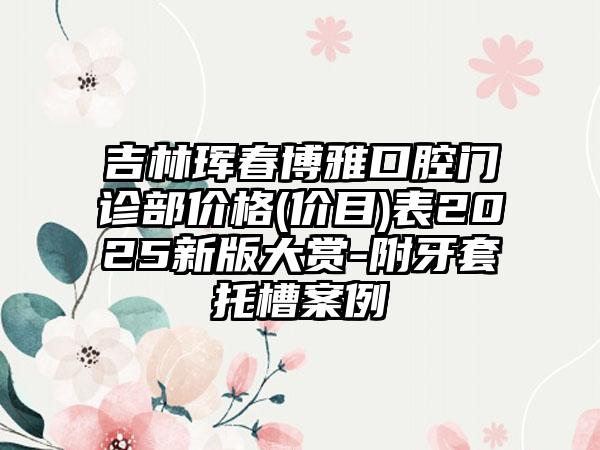 吉林珲春博雅口腔门诊部价格(价目)表2025新版大赏-附牙套托槽案例