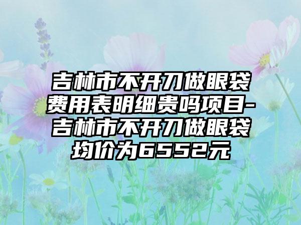 吉林市不开刀做眼袋费用表明细贵吗项目-吉林市不开刀做眼袋均价为6552元