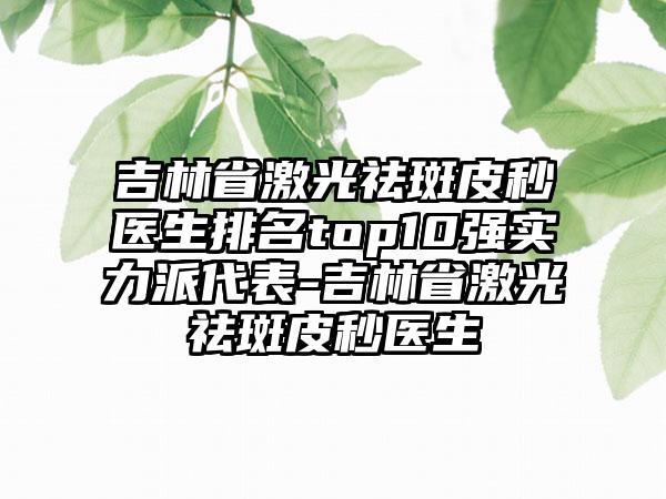 吉林省激光祛斑皮秒医生排名top10强实力派代表-吉林省激光祛斑皮秒医生