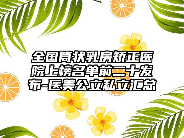 全国筒状乳房矫正医院上榜名单前二十发布-医美公立私立汇总