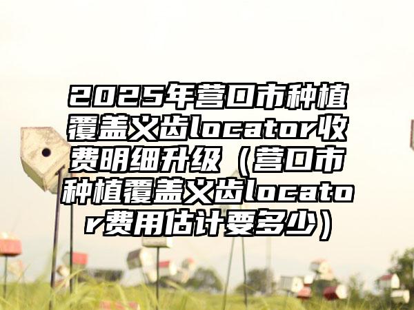 2025年营口市种植覆盖义齿locator收费明细升级（营口市种植覆盖义齿locator费用估计要多少）