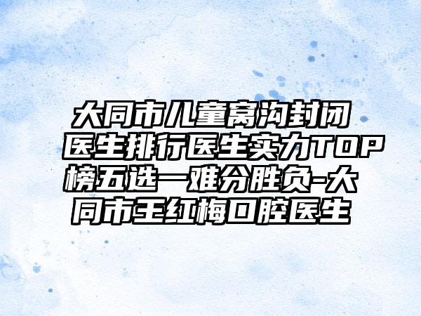 大同市儿童窝沟封闭医生排行医生实力TOP榜五选一难分胜负-大同市王红梅口腔医生