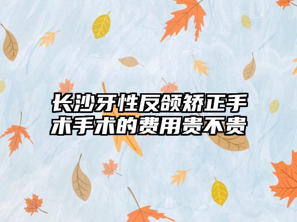 长沙牙性反颌矫正手术手术的费用贵不贵