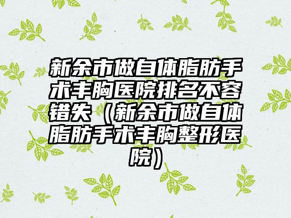 新余市做自体脂肪手术丰胸医院排名不容错失（新余市做自体脂肪手术丰胸整形医院）