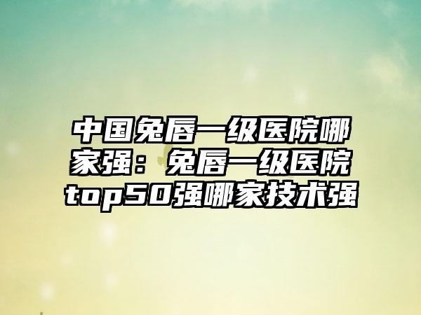 中国兔唇一级医院哪家强：兔唇一级医院top50强哪家技术强