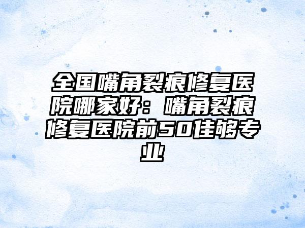 全国嘴角裂痕修复医院哪家好：嘴角裂痕修复医院前50佳够专业