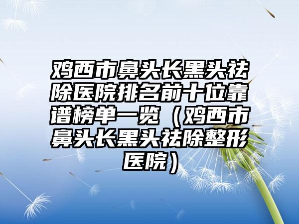 鸡西市鼻头长黑头祛除医院排名前十位靠谱榜单一览（鸡西市鼻头长黑头祛除整形医院）