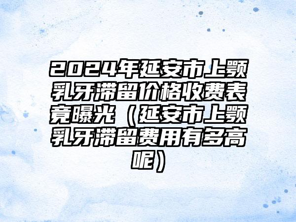 2024年延安市上颚乳牙滞留价格收费表竟曝光（延安市上颚乳牙滞留费用有多高呢）