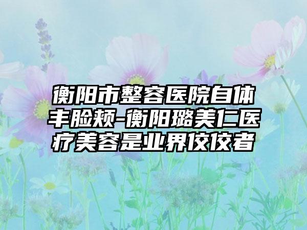 衡阳市整容医院自体丰脸颊-衡阳璐美仁医疗美容是业界佼佼者