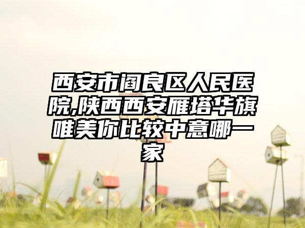 西安市阎良区人民医院,陕西西安雁塔华旗唯美你比较中意哪一家