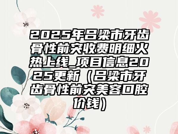 2025年吕梁市牙齿骨性前突收费明细火热上线_项目信息2025更新（吕梁市牙齿骨性前突美容口腔价钱）