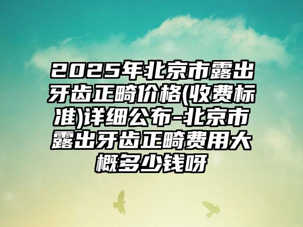 2025年北京市露出牙齿正畸价格(收费标准)详细公布-北京市露出牙齿正畸费用大概多少钱呀